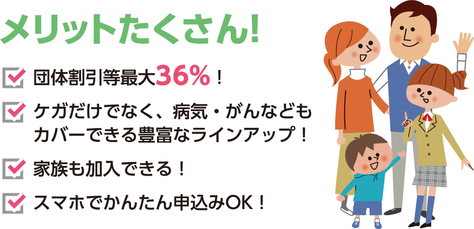 メリットたくさん！ 団体割引等最大36%！ ケガだけでなく、病気・がんなどもカバーできる豊富なラインアップ！ 家族も加入できる！ スマホでかんたん申込みOK！