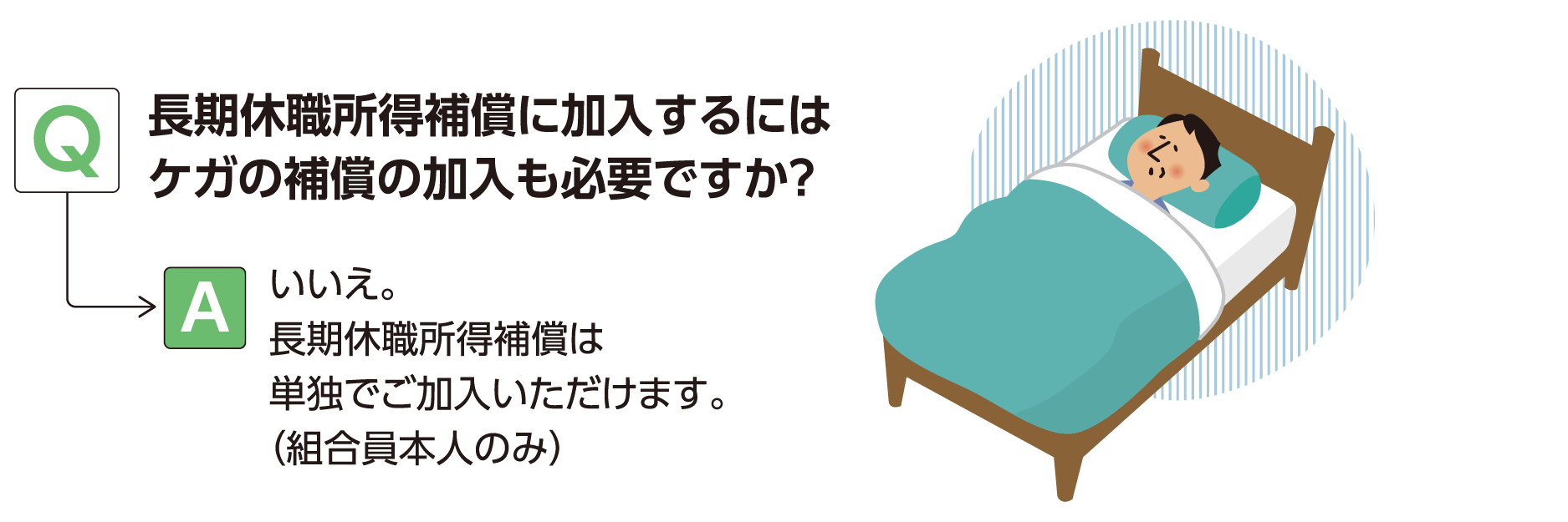 Q:長期休職所得補償に加入するにはケガの補償の加入も必要ですか？ A:いいえ。長期休職所得補償は単独でご加入いただけます。（組合員本人のみ）