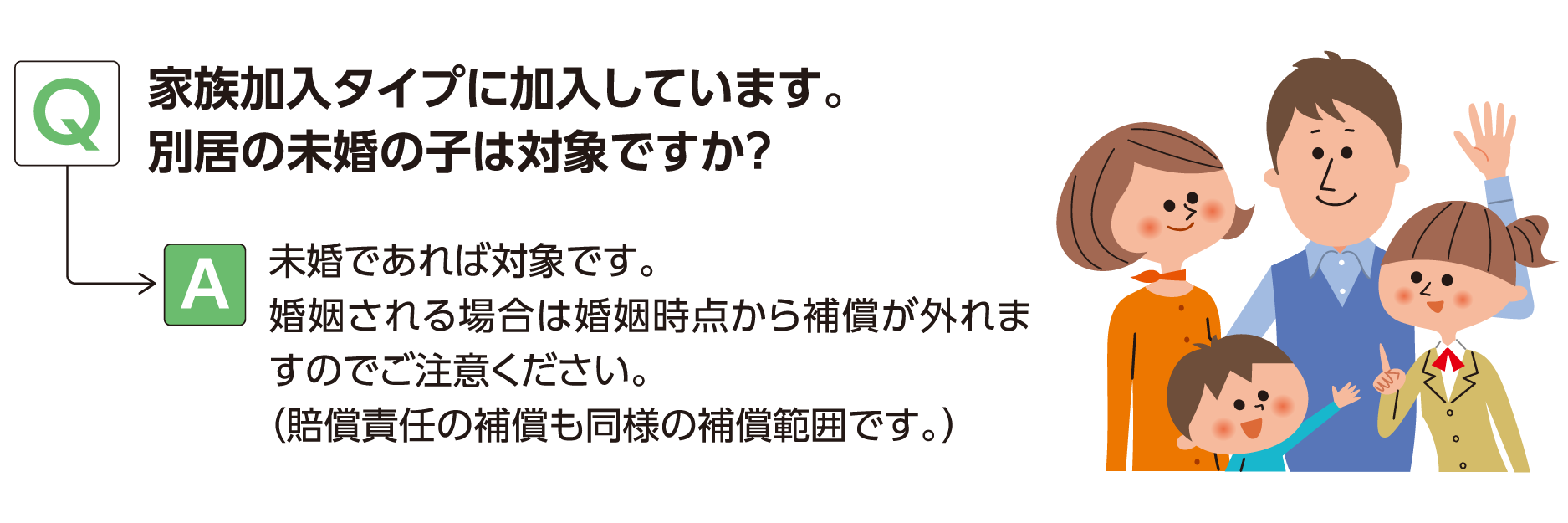 Q:家族加入タイプに加入しています。別居の未婚の子は対象ですか？ A:未婚であれば対象です。婚姻される場合は婚姻時点から補償が外れますのでご注意ください。（賠償責任の補償も同様の補償範囲です。）