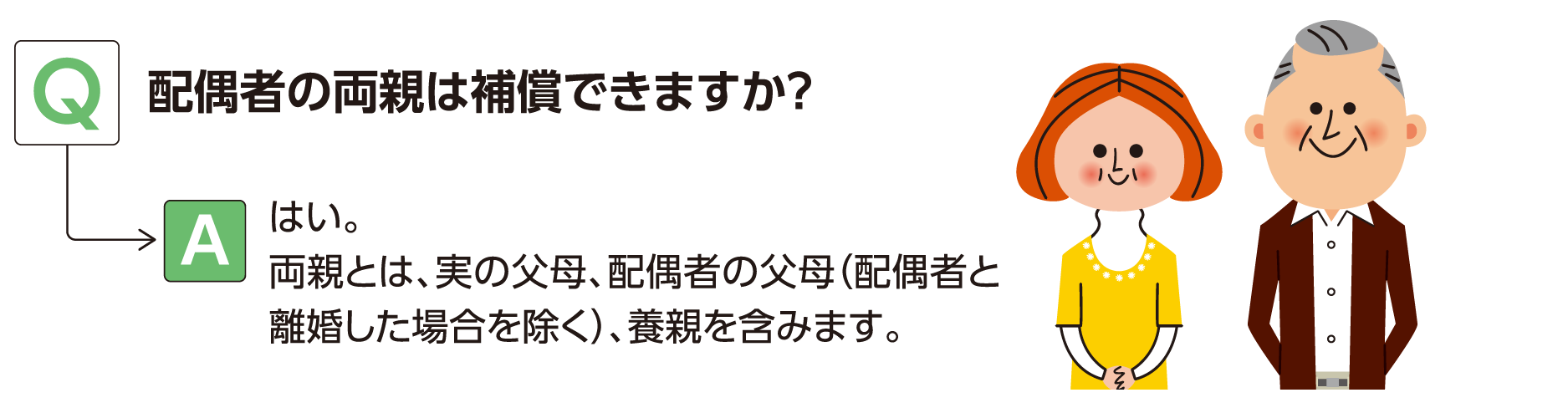 Q:配偶者の両親は補償できますか？ A:はい。両親とは、実の父母、配偶者の父母（配偶者と離婚した場合を除く）、養親を含みます。